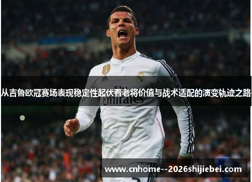 从吉鲁欧冠赛场表现稳定性起伏看老将价值与战术适配的演变轨迹之路