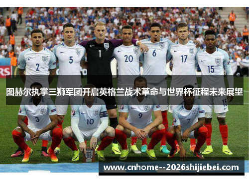 图赫尔执掌三狮军团开启英格兰战术革命与世界杯征程未来展望