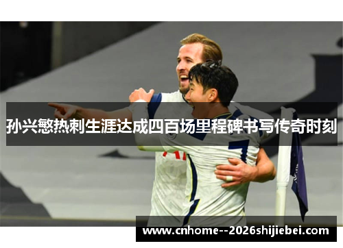孙兴慜热刺生涯达成四百场里程碑书写传奇时刻