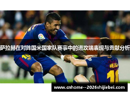 萨拉赫在对阵国米国家队赛事中的进攻端表现与贡献分析