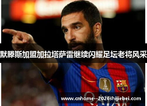 默滕斯加盟加拉塔萨雷继续闪耀足坛老将风采