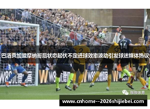 巴洛贡加盟摩纳哥后状态起伏不定进球效率波动引发球迷媒体热议 巴洛贡加盟摩纳哥后状态起伏不定进球效率波动引发球迷媒体热议