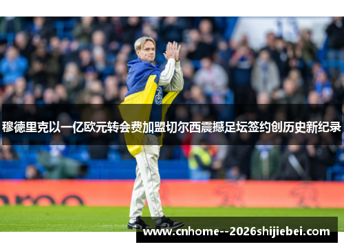 穆德里克以一亿欧元转会费加盟切尔西震撼足坛签约创历史新纪录