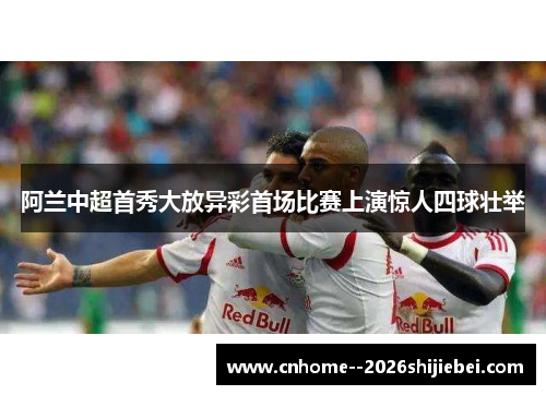 阿兰中超首秀大放异彩首场比赛上演惊人四球壮举 阿兰中超首秀大放异彩首场比赛上演惊人四球壮举